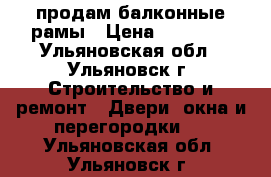 продам балконные рамы › Цена ­ 15 000 - Ульяновская обл., Ульяновск г. Строительство и ремонт » Двери, окна и перегородки   . Ульяновская обл.,Ульяновск г.